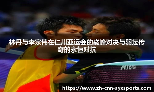 林丹与李宗伟在仁川亚运会的巅峰对决与羽坛传奇的永恒对抗